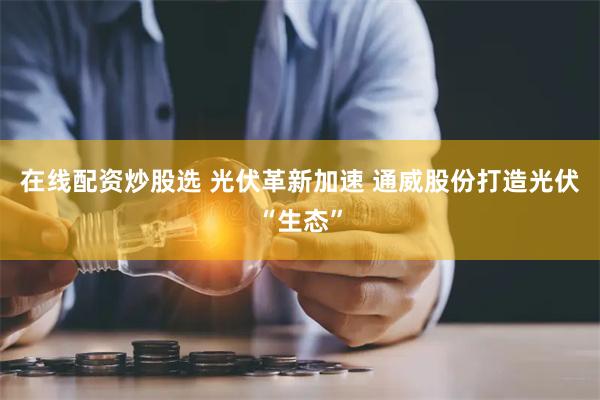 在线配资炒股选 光伏革新加速 通威股份打造光伏“生态”