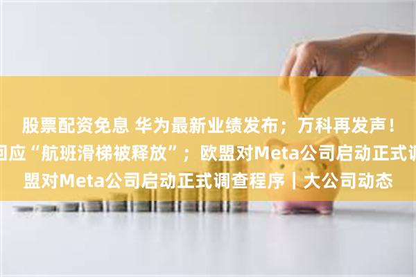 股票配资免息 华为最新业绩发布；万科再发声！管理层将增持；东航回应“航班滑梯被释放”；欧盟对Meta公司启动正式调查程序｜大公司动态