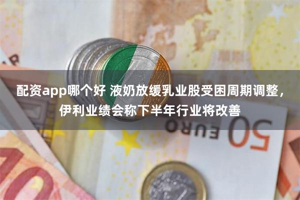 配资app哪个好 液奶放缓乳业股受困周期调整，伊利业绩会称下半年行业将改善