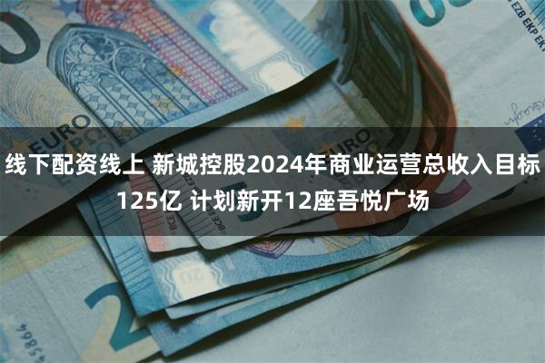 线下配资线上 新城控股2024年商业运营总收入目标125亿 计划新开12座吾悦广场