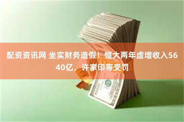 配资资讯网 坐实财务造假！恒大两年虚增收入5640亿，许家印等受罚