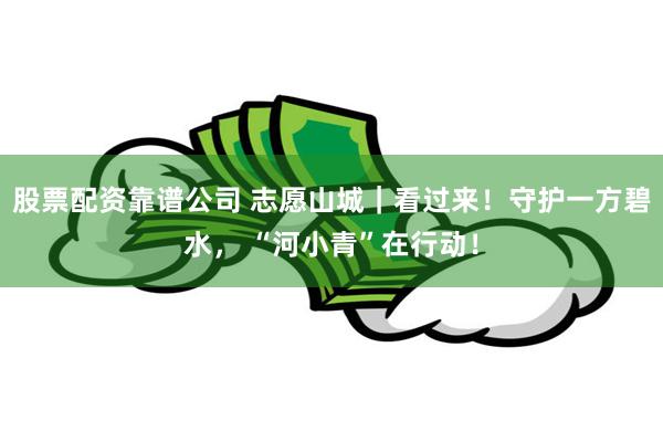 股票配资靠谱公司 志愿山城｜看过来！守护一方碧水， “河小青”在行动！