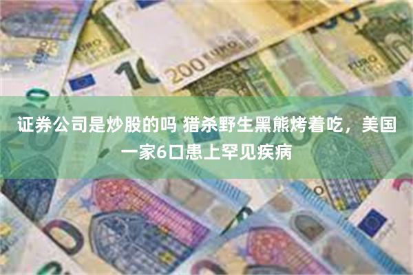 证券公司是炒股的吗 猎杀野生黑熊烤着吃，美国一家6口患上罕见疾病