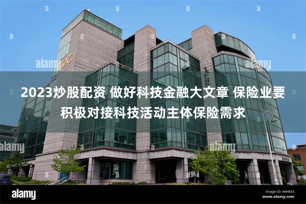 2023炒股配资 做好科技金融大文章 保险业要积极对接科技活动主体保险需求