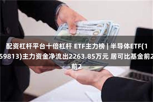 配资杠杆平台十倍杠杆 ETF主力榜 | 半导体ETF(159813)主力资金净流出2263.85万元 居可比基金前2