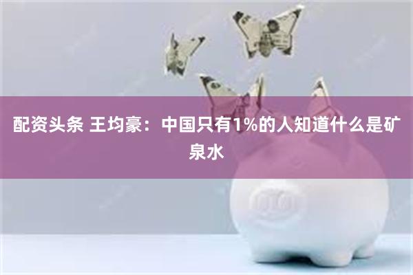 配资头条 王均豪：中国只有1%的人知道什么是矿泉水