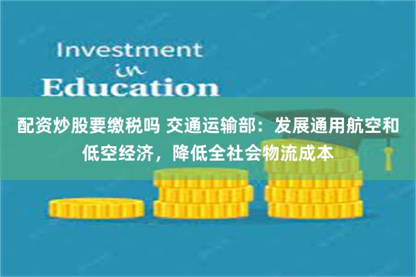 配资炒股要缴税吗 交通运输部：发展通用航空和低空经济，降低全社会物流成本