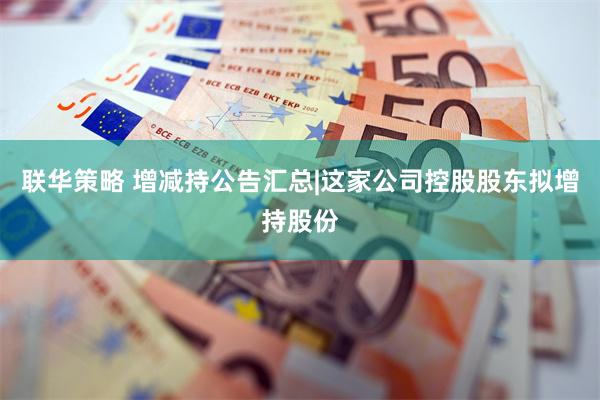 联华策略 增减持公告汇总|这家公司控股股东拟增持股份