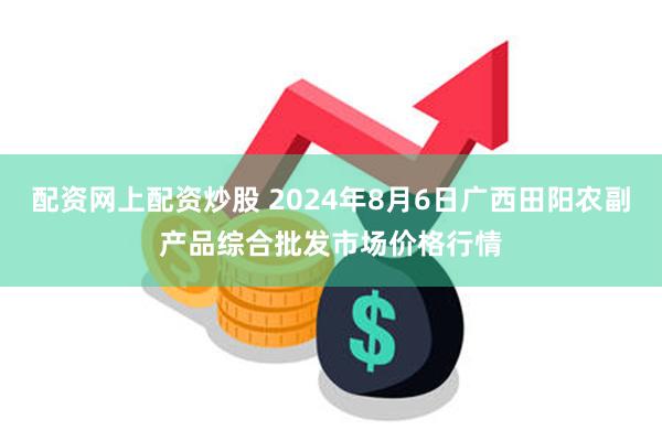 配资网上配资炒股 2024年8月6日广西田阳农副产品综合批发市场价格行情