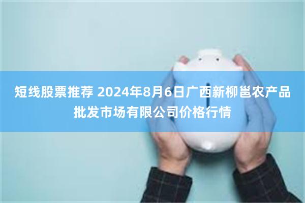 短线股票推荐 2024年8月6日广西新柳邕农产品批发市场有限公司价格行情