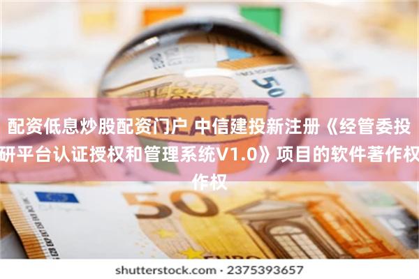 配资低息炒股配资门户 中信建投新注册《经管委投研平台认证授权和管理系统V1.0》项目的软件著作权