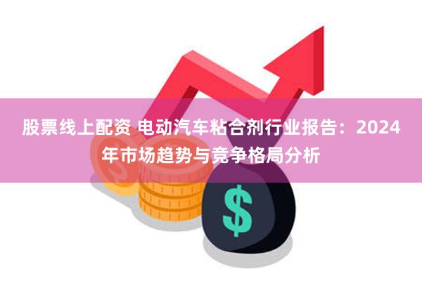 股票线上配资 电动汽车粘合剂行业报告：2024年市场趋势与竞争格局分析