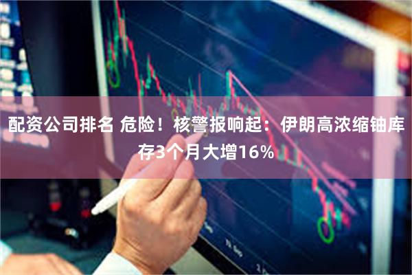 配资公司排名 危险！核警报响起：伊朗高浓缩铀库存3个月大增16%