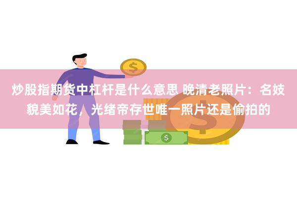 炒股指期货中杠杆是什么意思 晚清老照片：名妓貌美如花，光绪帝存世唯一照片还是偷拍的