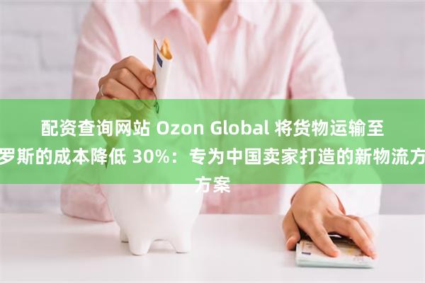 配资查询网站 Ozon Global 将货物运输至俄罗斯的成本降低 30%：专为中国卖家打造的新物流方案