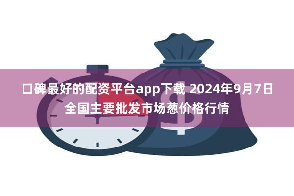 口碑最好的配资平台app下载 2024年9月7日全国主要批发市场葱价格行情