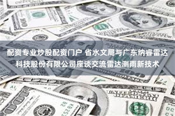 配资专业炒股配资门户 省水文局与广东纳睿雷达科技股份有限公司座谈交流雷达测雨新技术