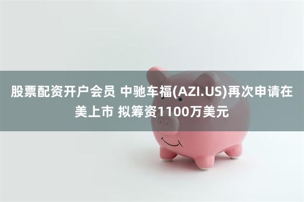 股票配资开户会员 中驰车福(AZI.US)再次申请在美上市 拟筹资1100万美元