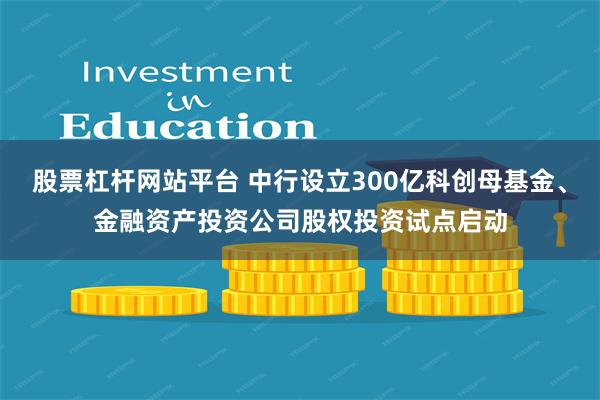 股票杠杆网站平台 中行设立300亿科创母基金、金融资产投资公司股权投资试点启动