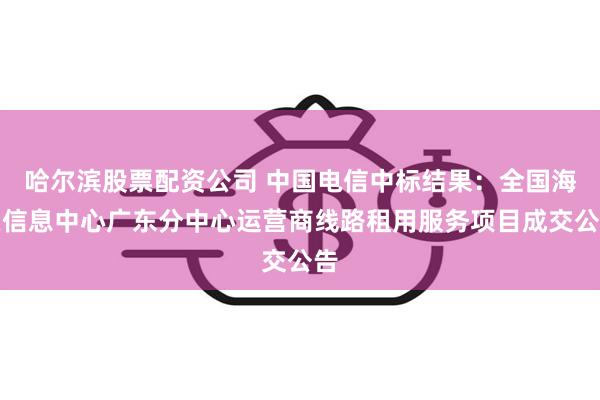 哈尔滨股票配资公司 中国电信中标结果：全国海关信息中心广东分中心运营商线路租用服务项目成交公告