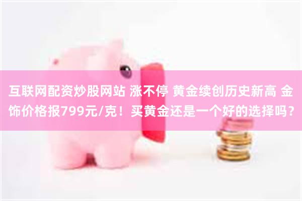 互联网配资炒股网站 涨不停 黄金续创历史新高 金饰价格报799元/克！买黄金还是一个好的选择吗？