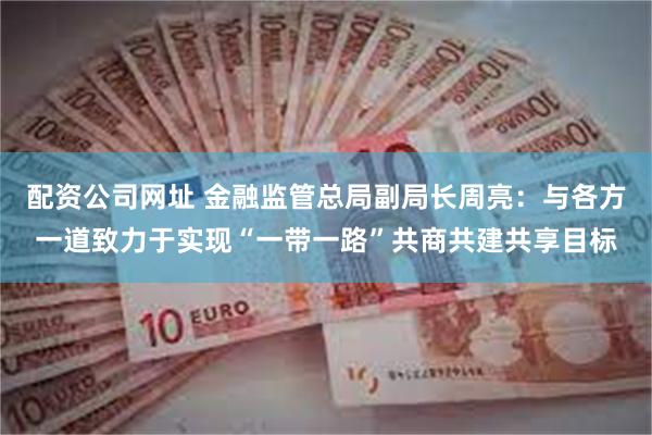 配资公司网址 金融监管总局副局长周亮：与各方一道致力于实现“一带一路”共商共建共享目标