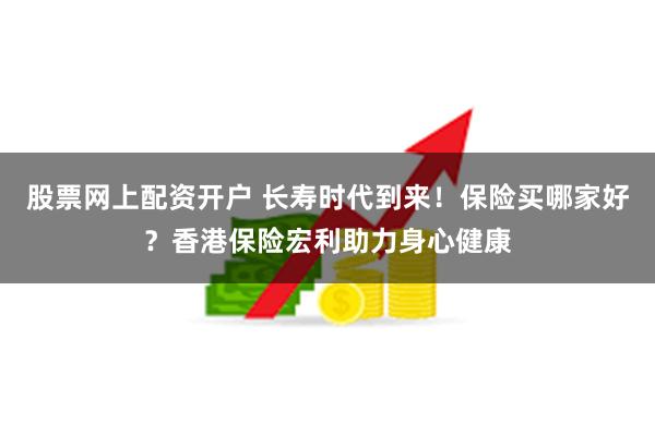 股票网上配资开户 长寿时代到来！保险买哪家好？香港保险宏利助力身心健康