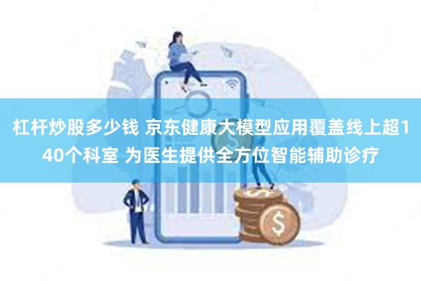 杠杆炒股多少钱 京东健康大模型应用覆盖线上超140个科室 为医生提供全方位智能辅助诊疗