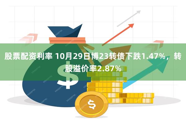 股票配资利率 10月29日博23转债下跌1.47%，转股溢价率2.87%