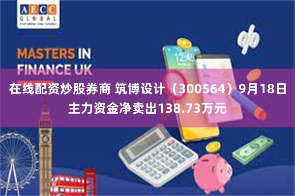 在线配资炒股券商 筑博设计（300564）9月18日主力资金净卖出138.73万元