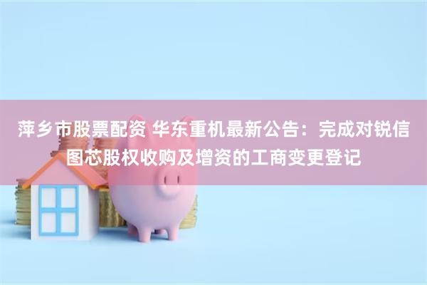 萍乡市股票配资 华东重机最新公告：完成对锐信图芯股权收购及增资的工商变更登记