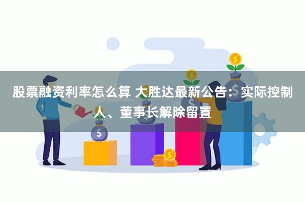 股票融资利率怎么算 大胜达最新公告：实际控制人、董事长解除留置