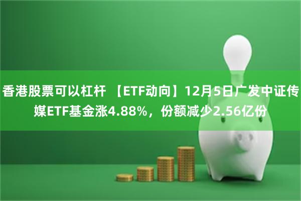 香港股票可以杠杆 【ETF动向】12月5日广发中证传媒ETF基金涨4.88%，份额减少2.56亿份