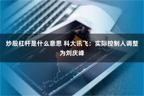 炒股杠杆是什么意思 科大讯飞：实际控制人调整为刘庆峰