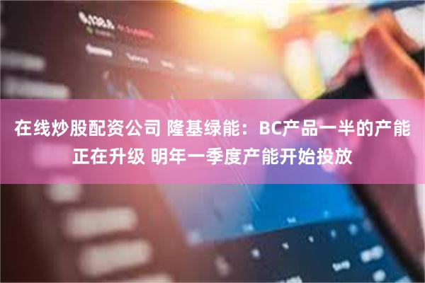 在线炒股配资公司 隆基绿能：BC产品一半的产能正在升级 明年一季度产能开始投放