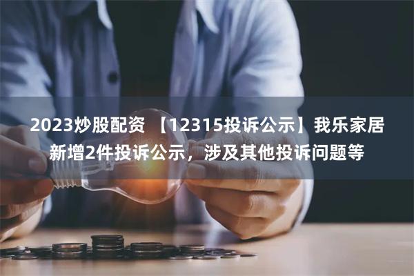 2023炒股配资 【12315投诉公示】我乐家居新增2件投诉公示，涉及其他投诉问题等