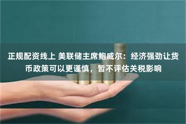 正规配资线上 美联储主席鲍威尔：经济强劲让货币政策可以更谨慎，暂不评估关税影响