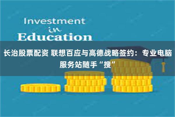 长治股票配资 联想百应与高德战略签约：专业电脑服务站随手“搜”