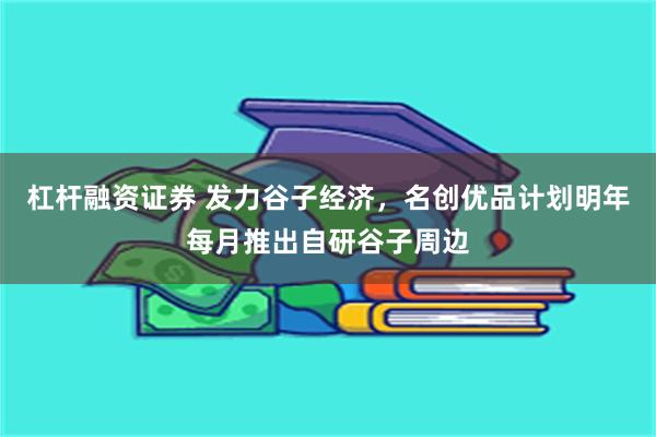 杠杆融资证券 发力谷子经济，名创优品计划明年每月推出自研谷子周边