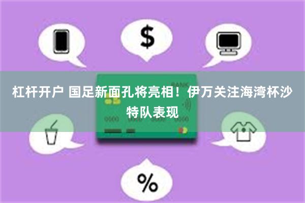 杠杆开户 国足新面孔将亮相！伊万关注海湾杯沙特队表现