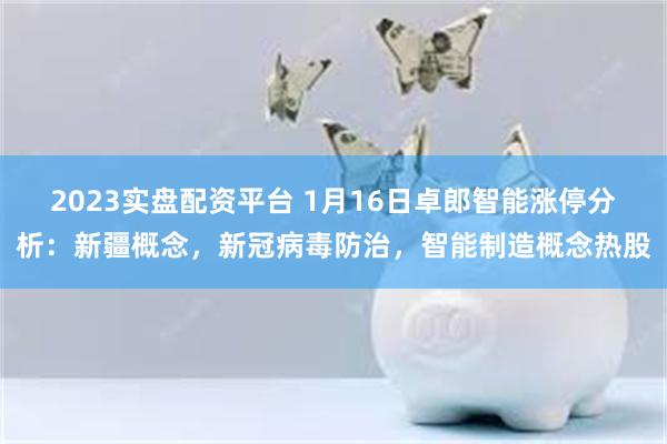 2023实盘配资平台 1月16日卓郎智能涨停分析：新疆概念，新冠病毒防治，智能制造概念热股