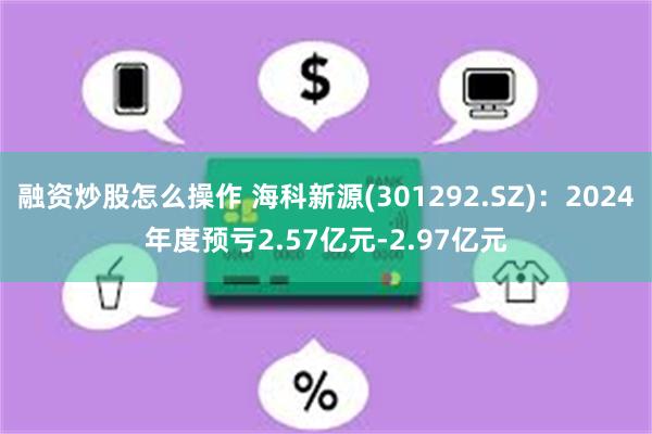 融资炒股怎么操作 海科新源(301292.SZ)：2024年度预亏2.57亿元-2.97亿元