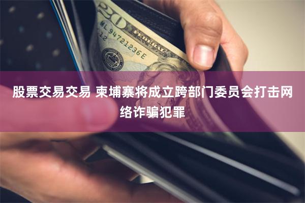 股票交易交易 柬埔寨将成立跨部门委员会打击网络诈骗犯罪