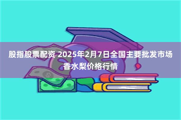 股指股票配资 2025年2月7日全国主要批发市场香水梨价格行情