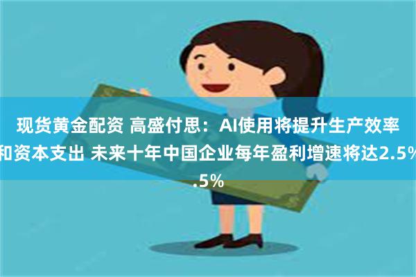 现货黄金配资 高盛付思：AI使用将提升生产效率和资本支出 未来十年中国企业每年盈利增速将达2.5%