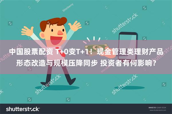 中国股票配资 T+0变T+1！现金管理类理财产品形态改造与规模压降同步 投资者有何影响？