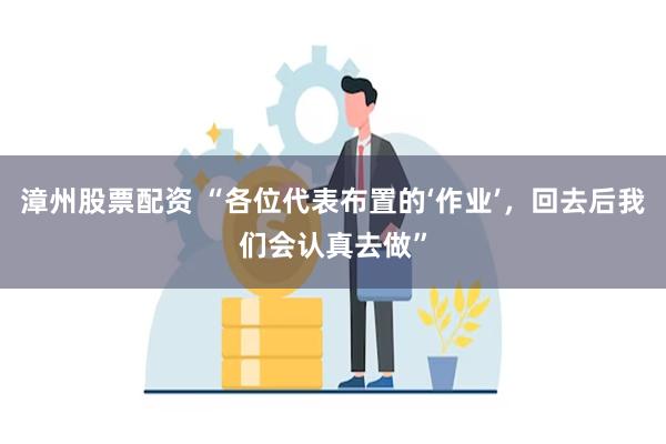 漳州股票配资 “各位代表布置的‘作业’，回去后我们会认真去做”