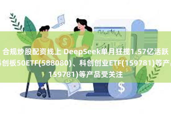 合规炒股配资线上 DeepSeek单月狂揽1.57亿活跃用户，科创板50ETF(588080)、科创创业ETF(159781)等产品受关注