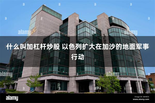 什么叫加杠杆炒股 以色列扩大在加沙的地面军事行动